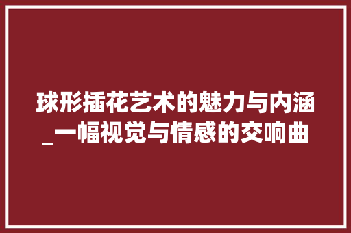 球形插花艺术的魅力与内涵_一幅视觉与情感的交响曲
