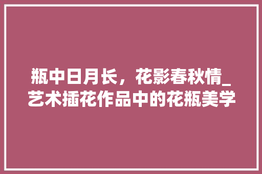 瓶中日月长，花影春秋情_艺术插花作品中的花瓶美学 养护技巧