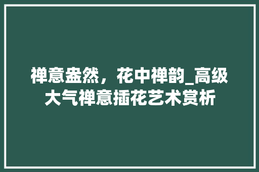 禅意盎然，花中禅韵_高级大气禅意插花艺术赏析
