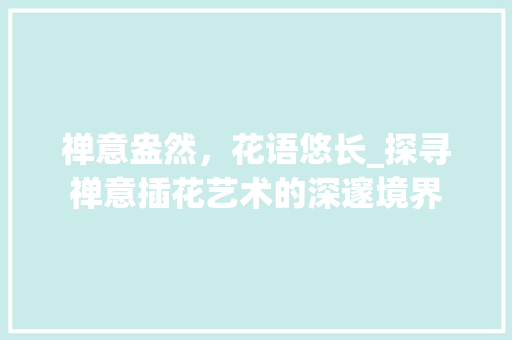 禅意盎然，花语悠长_探寻禅意插花艺术的深邃境界