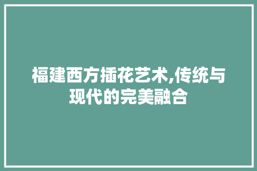 福建西方插花艺术,传统与现代的完美融合