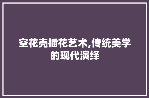 空花壳插花艺术,传统美学的现代演绎