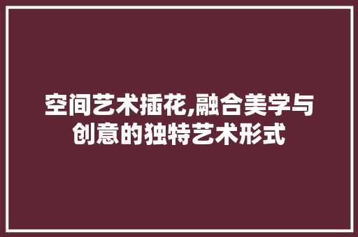 空间艺术插花,融合美学与创意的独特艺术形式 灌溉方法