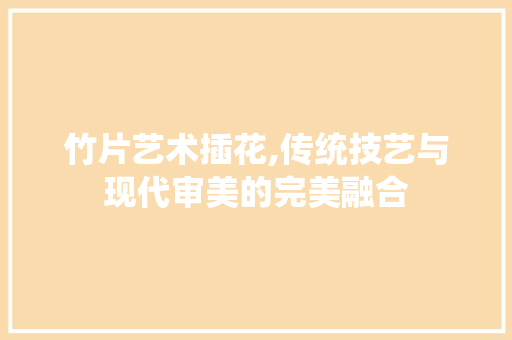竹片艺术插花,传统技艺与现代审美的完美融合