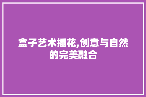 盒子艺术插花,创意与自然的完美融合