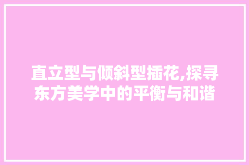 直立型与倾斜型插花,探寻东方美学中的平衡与和谐