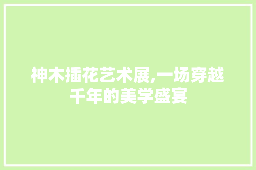 神木插花艺术展,一场穿越千年的美学盛宴