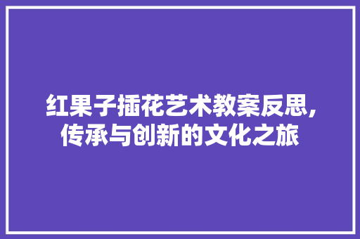 红果子插花艺术教案反思,传承与创新的文化之旅