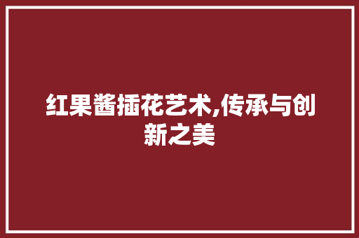 红果酱插花艺术,传承与创新之美