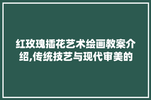 红玫瑰插花艺术绘画教案介绍,传统技艺与现代审美的融合