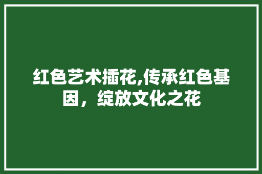 红色艺术插花,传承红色基因，绽放文化之花
