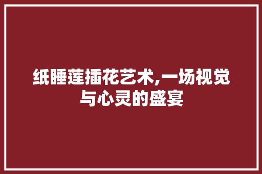 纸睡莲插花艺术,一场视觉与心灵的盛宴