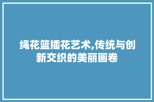 绳花篮插花艺术,传统与创新交织的美丽画卷 修剪技巧