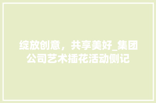 绽放创意，共享美好_集团公司艺术插花活动侧记