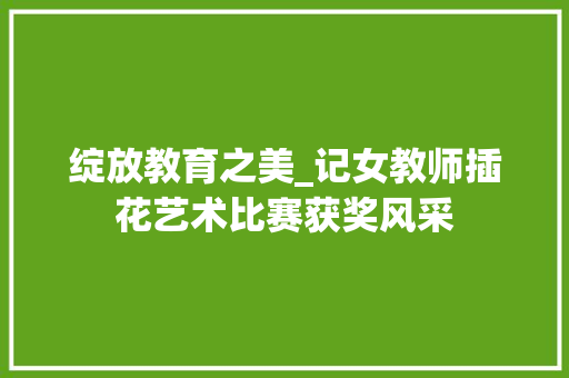 绽放教育之美_记女教师插花艺术比赛获奖风采