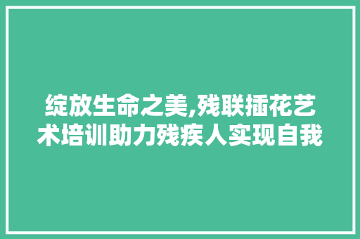 绽放生命之美,残联插花艺术培训助力残疾人实现自我价值