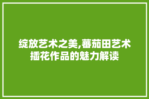 绽放艺术之美,蕃茄田艺术插花作品的魅力解读