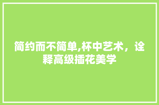 简约而不简单,杯中艺术，诠释高级插花美学