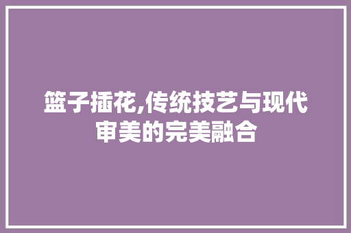 篮子插花,传统技艺与现代审美的完美融合