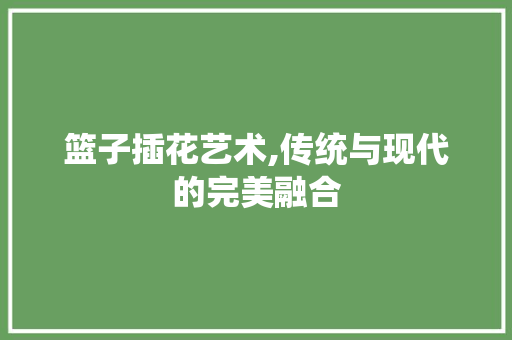 篮子插花艺术,传统与现代的完美融合