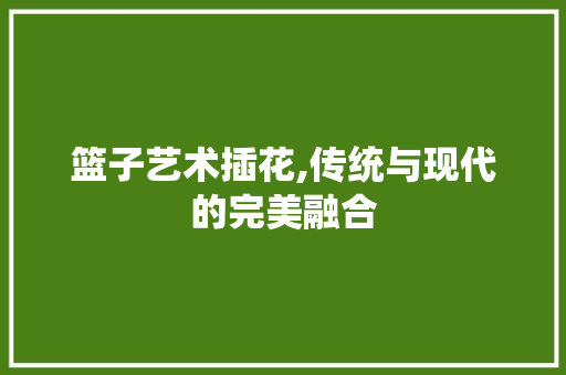 篮子艺术插花,传统与现代的完美融合