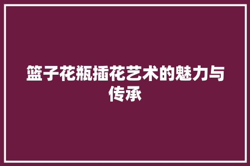 篮子花瓶插花艺术的魅力与传承