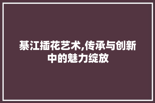 綦江插花艺术,传承与创新中的魅力绽放