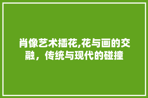 肖像艺术插花,花与画的交融，传统与现代的碰撞