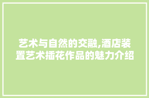 艺术与自然的交融,酒店装置艺术插花作品的魅力介绍 植物栽培