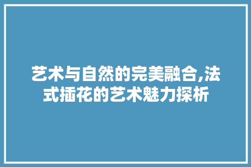 艺术与自然的完美融合,法式插花的艺术魅力探析