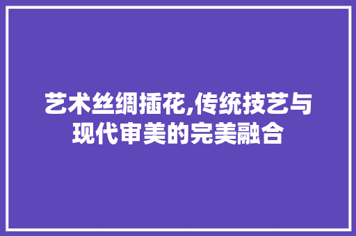 艺术丝绸插花,传统技艺与现代审美的完美融合