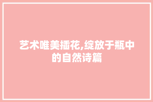 艺术唯美插花,绽放于瓶中的自然诗篇 灌溉方法