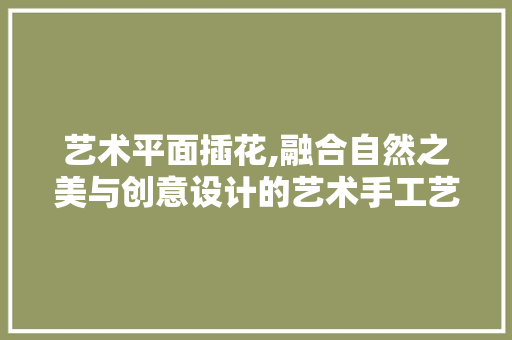 艺术平面插花,融合自然之美与创意设计的艺术手工艺品 植物栽培