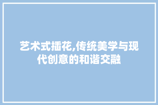 艺术式插花,传统美学与现代创意的和谐交融 养护技巧
