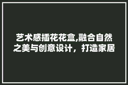 艺术感插花花盒,融合自然之美与创意设计，打造家居新风景