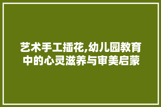 艺术手工插花,幼儿园教育中的心灵滋养与审美启蒙 施肥方法