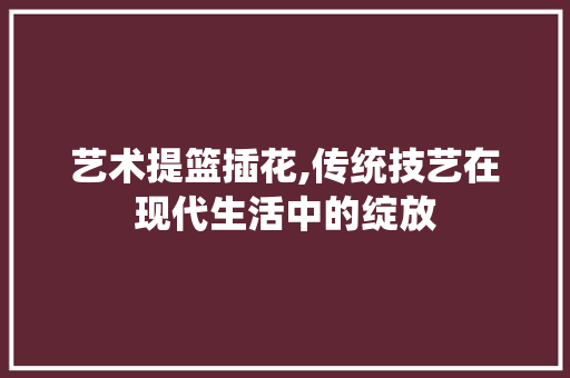 艺术提篮插花,传统技艺在现代生活中的绽放