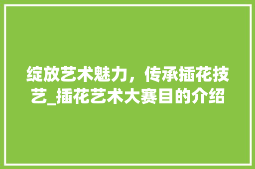 绽放艺术魅力，传承插花技艺_插花艺术大赛目的介绍 花卉