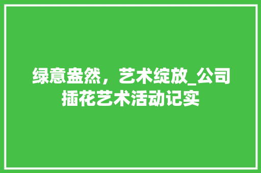 绿意盎然，艺术绽放_公司插花艺术活动记实