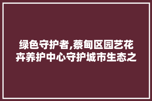 绿色守护者,蔡甸区园艺花卉养护中心守护城市生态之美