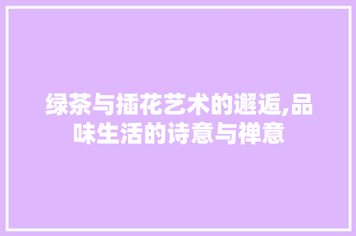 绿茶与插花艺术的邂逅,品味生活的诗意与禅意