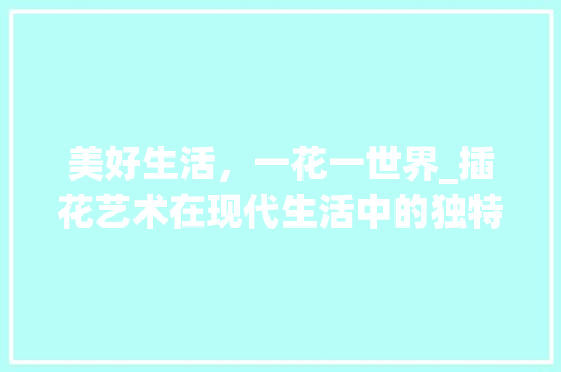 美好生活，一花一世界_插花艺术在现代生活中的独特魅力 灌溉技术
