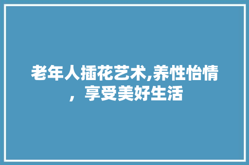 老年人插花艺术,养性怡情，享受美好生活