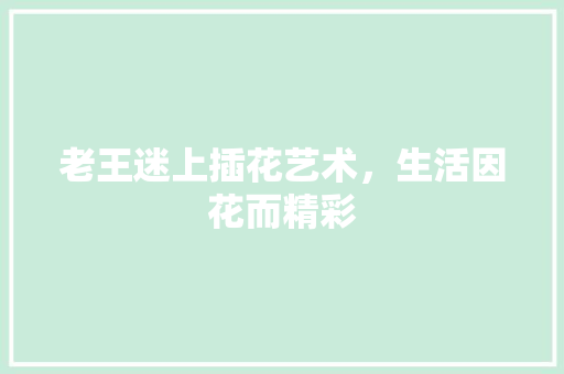 老王迷上插花艺术，生活因花而精彩