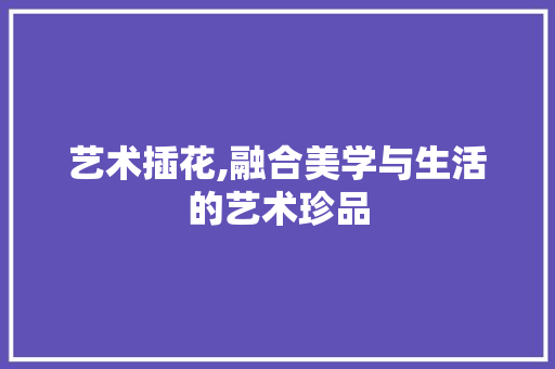 艺术插花,融合美学与生活的艺术珍品 植物栽培