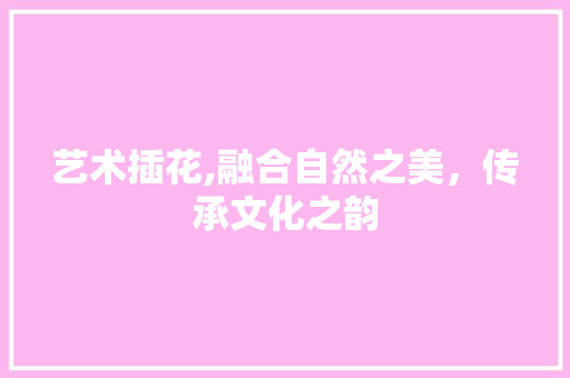 艺术插花,融合自然之美，传承文化之韵 植物养护