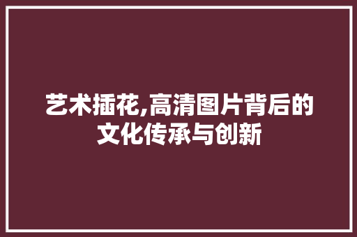 艺术插花,高清图片背后的文化传承与创新