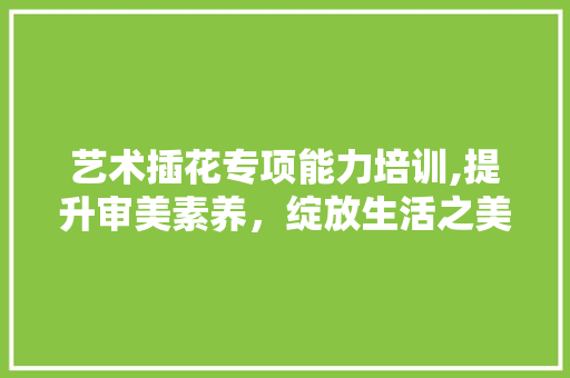 艺术插花专项能力培训,提升审美素养，绽放生活之美