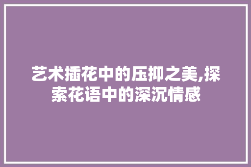 艺术插花中的压抑之美,探索花语中的深沉情感