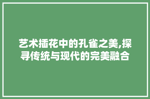 艺术插花中的孔雀之美,探寻传统与现代的完美融合